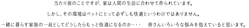 当たり前のことですが、家は人間の生活に合わせて作られています。しかし、その環境はペットにとって必ずしも快適というわけではありません。一緒に暮らす家族の一員としてどうしたらもっと快適になるのか・・・　皆さんいろいろな悩みを抱えていると思います。