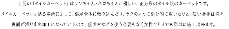 上記の『タイルカーペット』はワンちゃん・ネコちゃんに優しい、正方形のタイル状のカーペットです。タイルカーペットは貼る場所によって、部屋全体に敷き込んだり、ラグのように部分的に敷いたりと、使い勝手は様々。裏面が滑り止め加工になっているので、接着材などを使う必要もなく女性ひとりでも簡単に施工出来ます。