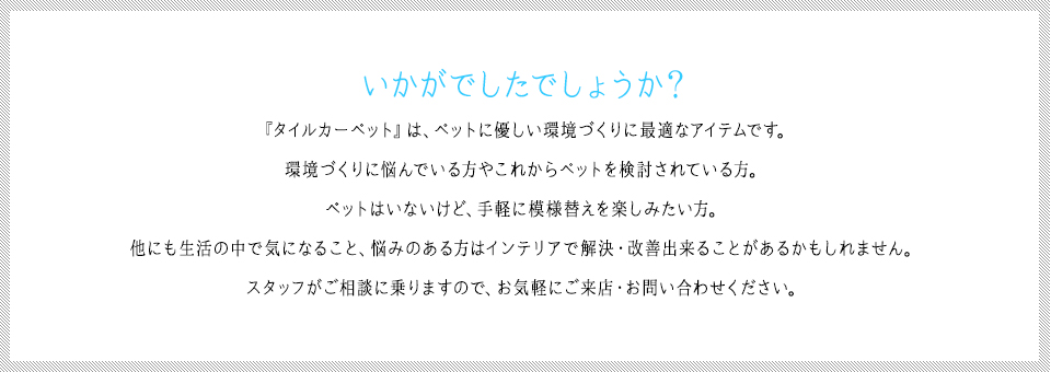 『タイルカーペット』は、ペットに優しい環境づくりに最適なアイテムです。環境づくりに悩んでいる方やこれからペットを検討されている方。ペットはいないけど、手軽に模様替えを楽しみたい方。他にも生活の中で気になること、悩みのある方はインテリアで解決・改善出来ることがあるかもしれません。スタッフがご相談に乗りますので、お気軽にご来店・お問い合わせください。