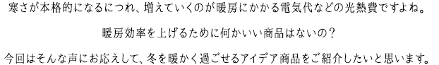 寒さが本格的になるにつれ、増えていくのが暖房にかかる電気代などの光熱費ですよね。暖房効率を上げるために何かいい商品はないの？今回はそんな声にお応えして、冬を暖かく過ごせるアイデア商品をご紹介したいと思います。