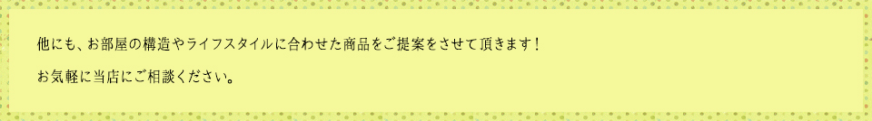 他にも、お部屋の構造やライフスタイルに合わせた商品をご提案をさせて頂きます！お気軽に当店にご相談ください。