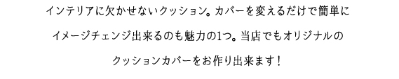 インテリアに欠かせないクッション。カバーを変えるだけで簡単にイメージチェンジ出来るのも魅力の1つ。当店でもオリジナルの
クッションカバーをお作り出来ます！