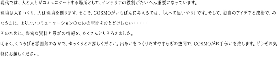 現代では、人と人とがコミュニケートする場所として、インテリアの役割がたいへん重要になっています。環境は人をつくり、人は環境を創ります。そこで、COSMO がいちばんに考えるのは、「人への思いやり」です。そして、独自のアイデアと技術で、みなさまに、よりよいコミュニケーションのための空間をおとどけしたい・・・・・そのために、豊富な資料と最新の情報を、たくさんとりそろえました。明るく、くつろげる雰囲気のなかで、ゆっくりとお探しください。出あいをつくりだすやすらぎの空間で、COSMO がお手伝いを致します。どうぞお気軽にお越しください。